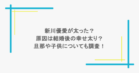 新川優愛が太った?原因は結婚後の幸せ太り?旦那や子供についても調査!