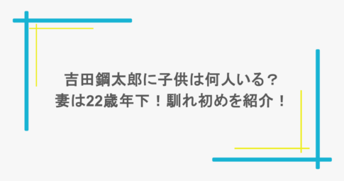 吉田鋼太郎に子供は何人いる？妻は22歳年下！馴れ初めを紹介！