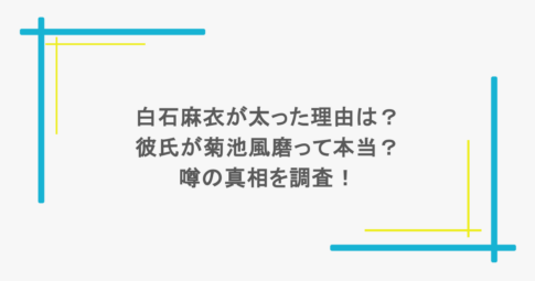 白石麻衣が太った理由は？彼氏が菊池風磨って本当？噂の真相を調査！
