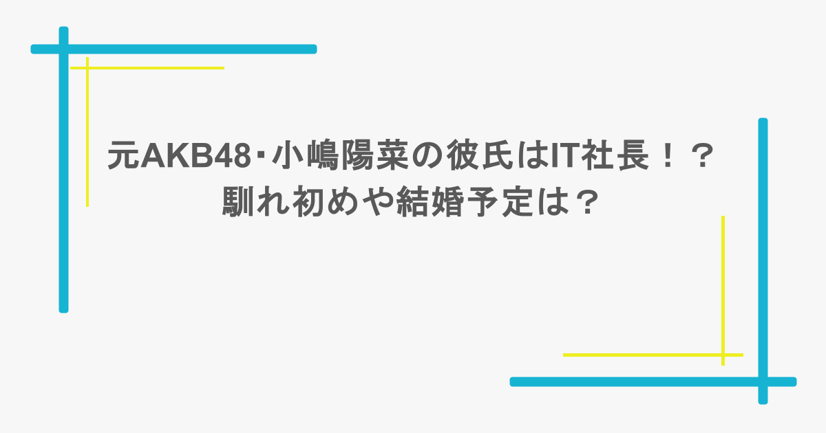元AKB48・小嶋陽菜の彼氏はIT社長!?馴れ初めや結婚予定は?