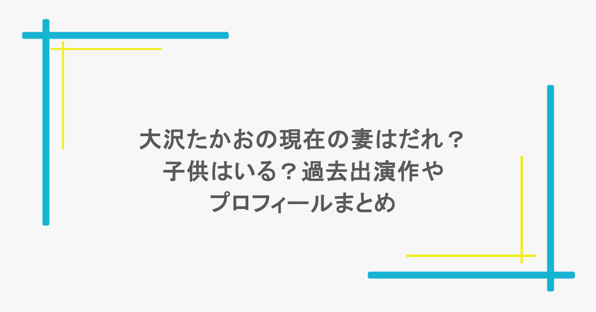 大沢たかおの現在の妻はだれ？子供はいる？過去出演作やプロフィールまとめ